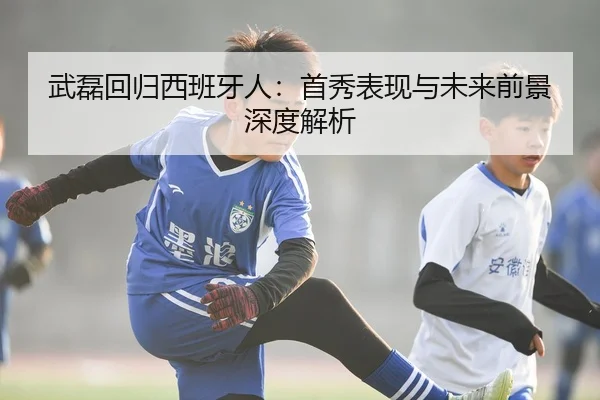 武磊回归西班牙人：首秀表现与未来前景深度解析